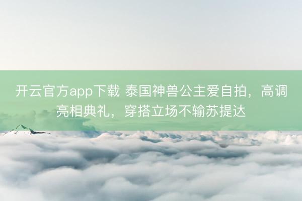 开云官方app下载 泰国神兽公主爱自拍，高调亮相典礼，穿搭立场不输苏提达