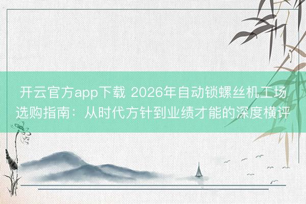 开云官方app下载 2026年自动锁螺丝机工场选购指南：从时代方针到业绩才能的深度横评
